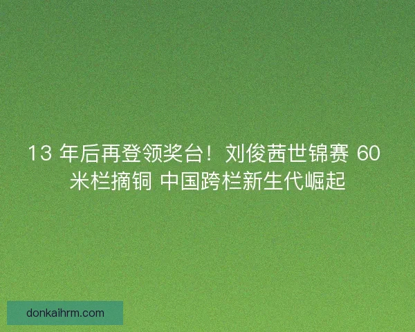 13 年后再登领奖台！刘俊茜世锦赛 60 米栏摘铜 中国跨栏新生代崛起