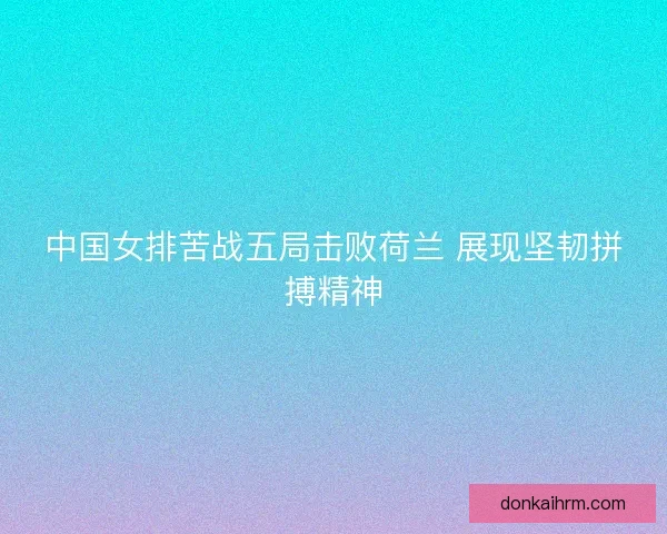 中国女排苦战五局击败荷兰 展现坚韧拼搏精神