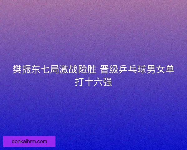 樊振东七局激战险胜 晋级乒乓球男女单打十六强