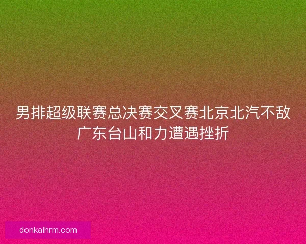 男排超级联赛总决赛交叉赛北京北汽不敌广东台山和力遭遇挫折
