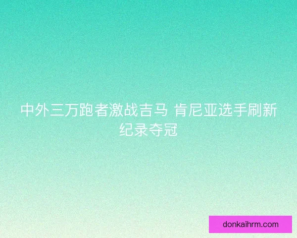 中外三万跑者激战吉马 肯尼亚选手刷新纪录夺冠