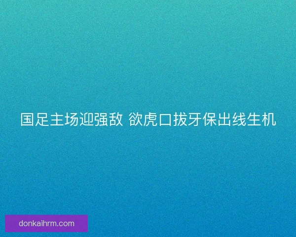 国足主场迎强敌 欲虎口拔牙保出线生机