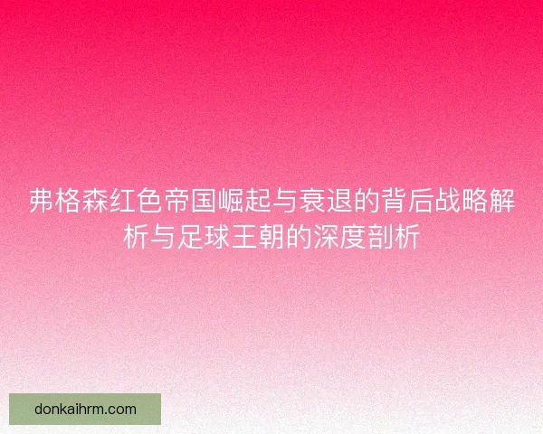弗格森红色帝国崛起与衰退的背后战略解析与足球王朝的深度剖析