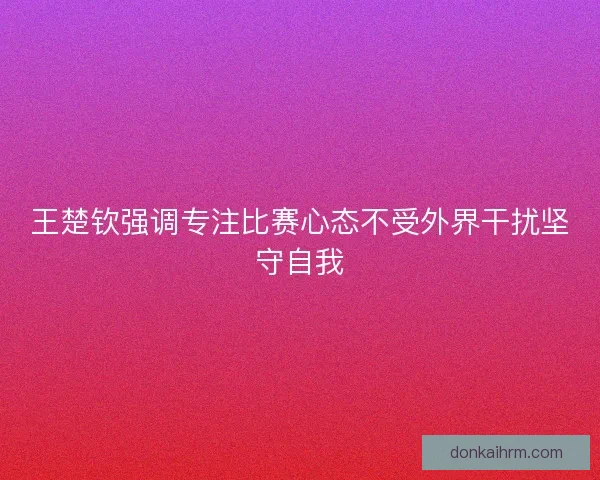 王楚钦强调专注比赛心态不受外界干扰坚守自我 王楚钦强调专注比赛心态不受外界干扰坚守自我