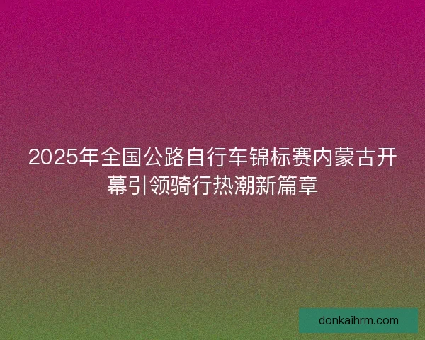 2025年全国公路自行车锦标赛内蒙古开幕引领骑行热潮新篇章