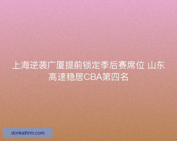 上海逆袭广厦提前锁定季后赛席位 山东高速稳居CBA第四名