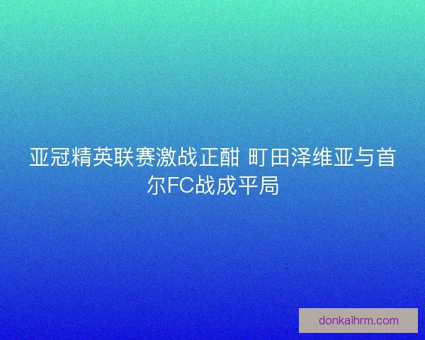 亚冠精英联赛激战正酣 町田泽维亚与首尔FC战成平局