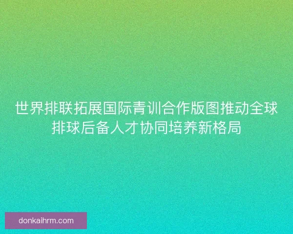 世界排联拓展国际青训合作版图推动全球排球后备人才协同培养新格局