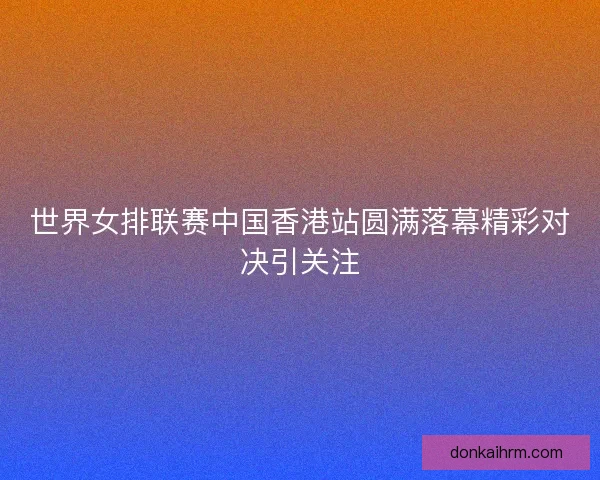 世界女排联赛中国香港站圆满落幕精彩对决引关注