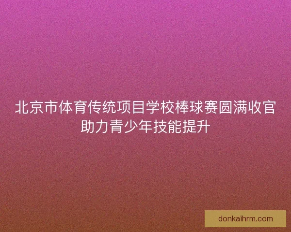 北京市体育传统项目学校棒球赛圆满收官助力青少年技能提升