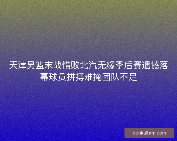 天津男篮末战惜败北汽无缘季后赛遗憾落幕球员拼搏难掩团队不足 天津男篮末战惜败北汽无缘季后赛遗憾落幕球员拼搏难掩团队不足