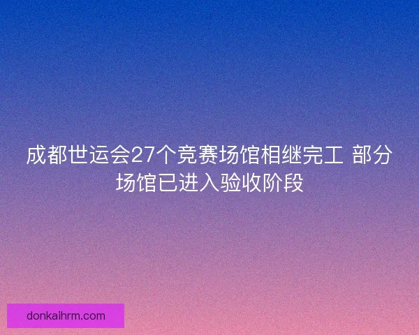 成都世运会27个竞赛场馆相继完工 部分场馆已进入验收阶段 成都世运会27个竞赛场馆相继完工 部分场馆已进入验收阶段