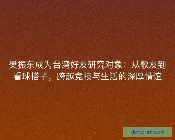 樊振东成为台湾好友研究对象:从歌友到看球搭子,跨越竞技与生活的深厚情谊 樊振东成为台湾好友研究对象:从歌友到看球搭子,跨越竞技与生活的深厚情谊