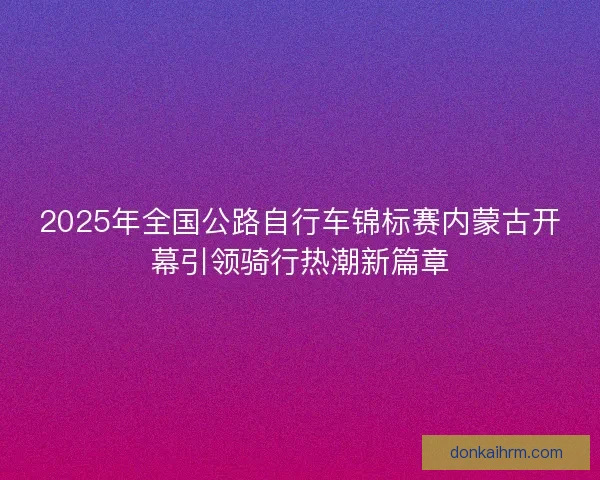 2025年全国公路自行车锦标赛内蒙古开幕引领骑行热潮新篇章