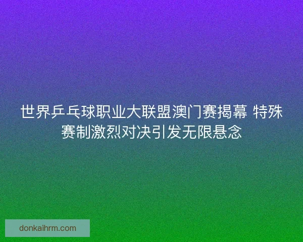 世界乒乓球职业大联盟澳门赛揭幕 特殊赛制激烈对决引发无限悬念