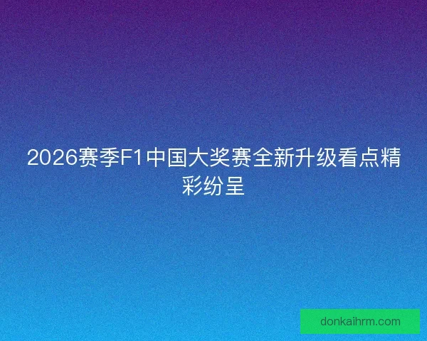 2026赛季F1中国大奖赛全新升级看点精彩纷呈