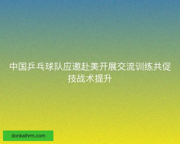 中国乒乓球队应邀赴美开展交流训练共促技战术提升